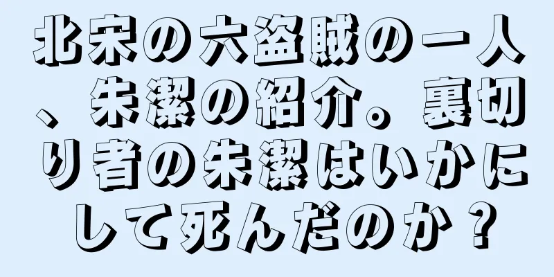 北宋の六盗賊の一人、朱潔の紹介。裏切り者の朱潔はいかにして死んだのか？