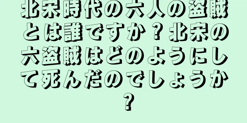 北宋時代の六人の盗賊とは誰ですか？北宋の六盗賊はどのようにして死んだのでしょうか？