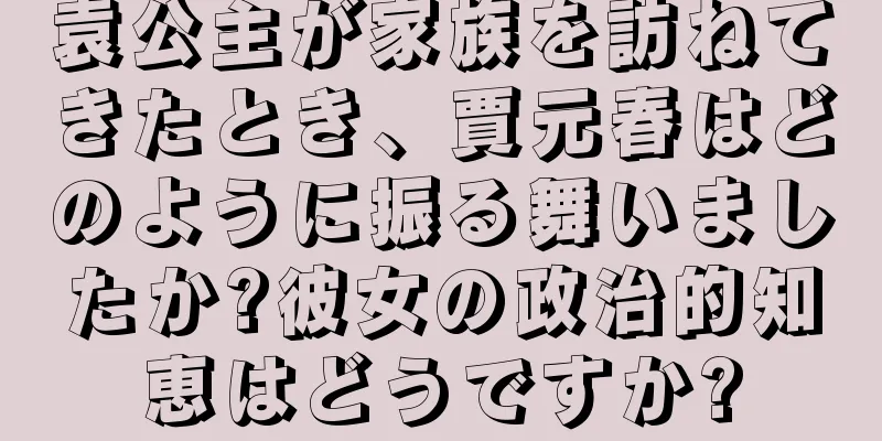 袁公主が家族を訪ねてきたとき、賈元春はどのように振る舞いましたか?彼女の政治的知恵はどうですか?