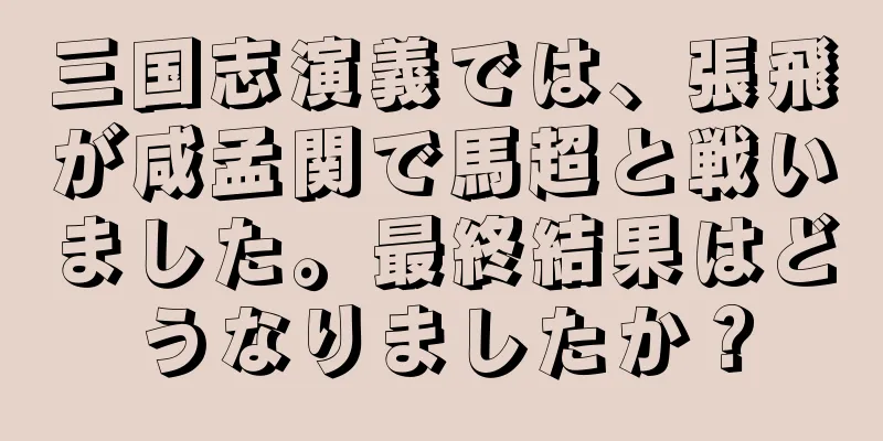 三国志演義では、張飛が咸孟関で馬超と戦いました。最終結果はどうなりましたか？