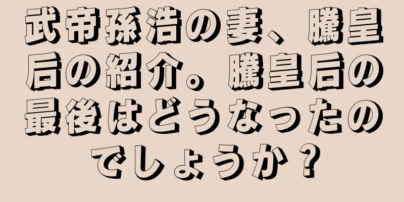 武帝孫浩の妻、騰皇后の紹介。騰皇后の最後はどうなったのでしょうか？