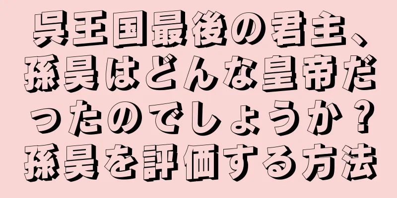 呉王国最後の君主、孫昊はどんな皇帝だったのでしょうか？孫昊を評価する方法