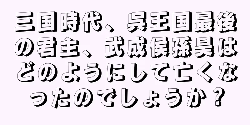 三国時代、呉王国最後の君主、武成侯孫昊はどのようにして亡くなったのでしょうか？