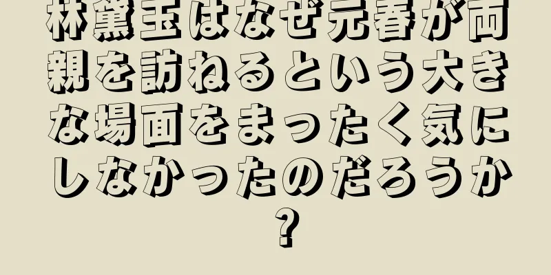 林黛玉はなぜ元春が両親を訪ねるという大きな場面をまったく気にしなかったのだろうか？