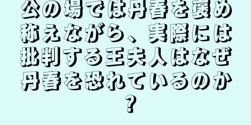 公の場では丹春を褒め称えながら、実際には批判する王夫人はなぜ丹春を恐れているのか？
