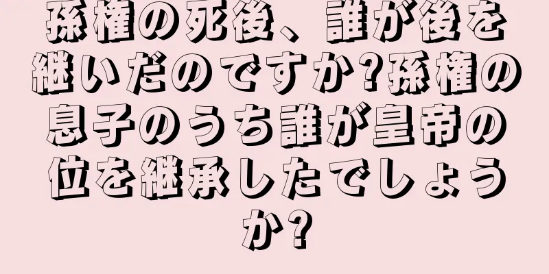 孫権の死後、誰が後を継いだのですか?孫権の息子のうち誰が皇帝の位を継承したでしょうか?