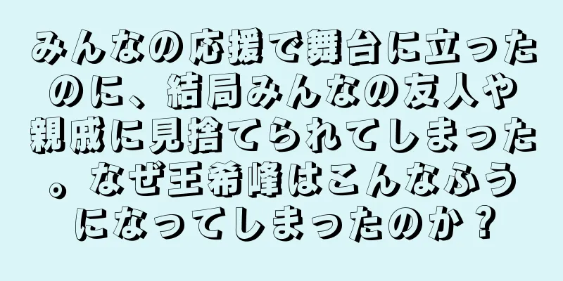 みんなの応援で舞台に立ったのに、結局みんなの友人や親戚に見捨てられてしまった。なぜ王希峰はこんなふうになってしまったのか？