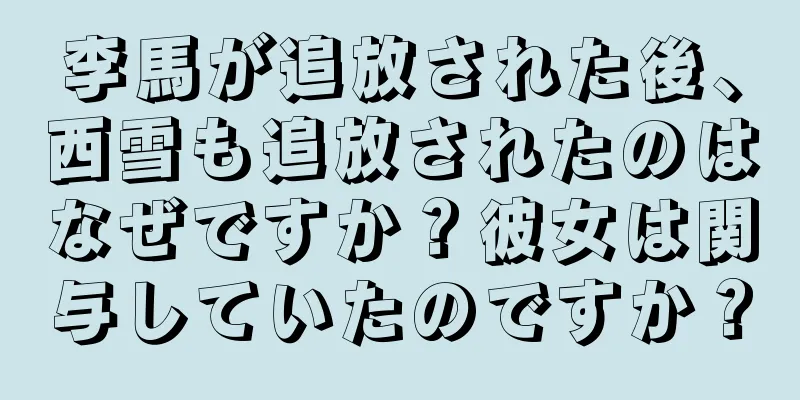 李馬が追放された後、西雪も追放されたのはなぜですか？彼女は関与していたのですか？
