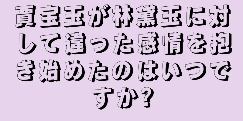 賈宝玉が林黛玉に対して違った感情を抱き始めたのはいつですか?