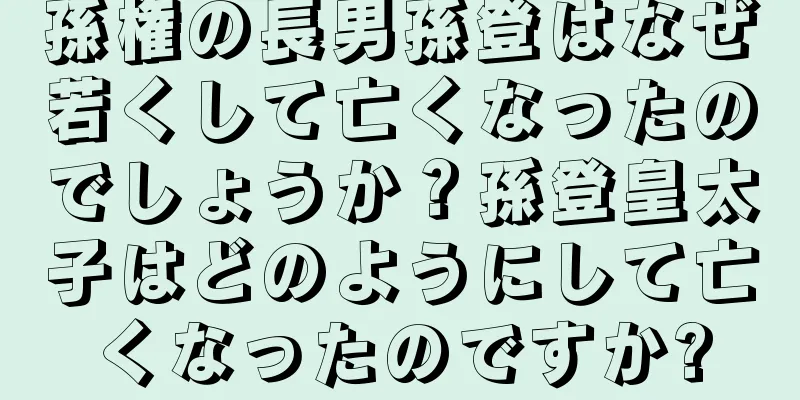 孫権の長男孫登はなぜ若くして亡くなったのでしょうか？孫登皇太子はどのようにして亡くなったのですか?