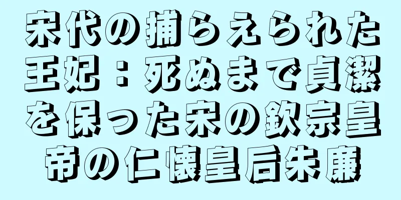 宋代の捕らえられた王妃：死ぬまで貞潔を保った宋の欽宗皇帝の仁懐皇后朱廉