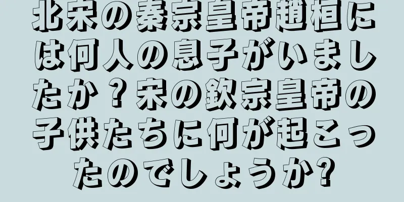 北宋の秦宗皇帝趙桓には何人の息子がいましたか？宋の欽宗皇帝の子供たちに何が起こったのでしょうか?