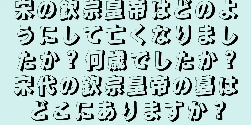 宋の欽宗皇帝はどのようにして亡くなりましたか？何歳でしたか？宋代の欽宗皇帝の墓はどこにありますか？