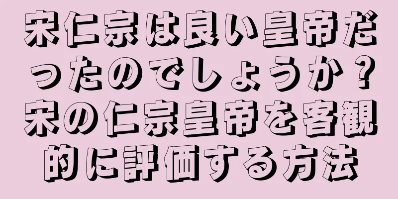 宋仁宗は良い皇帝だったのでしょうか？宋の仁宗皇帝を客観的に評価する方法