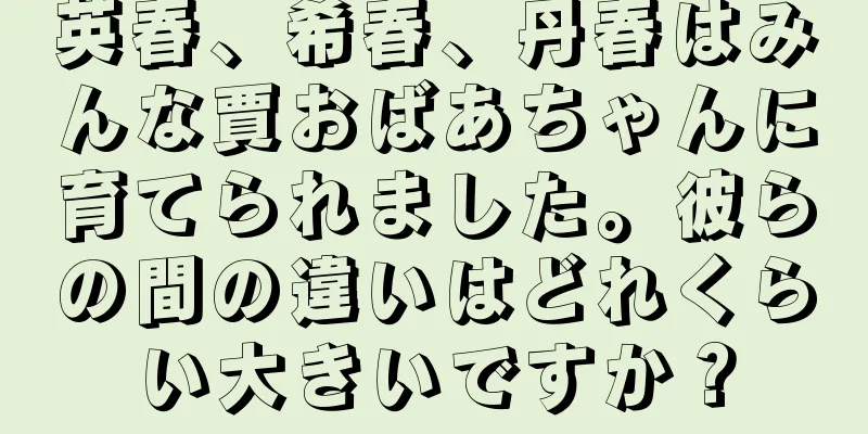 英春、希春、丹春はみんな賈おばあちゃんに育てられました。彼らの間の違いはどれくらい大きいですか？