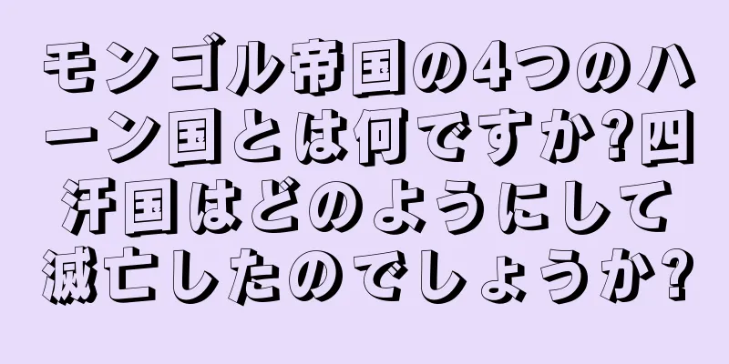 モンゴル帝国の4つのハーン国とは何ですか?四汗国はどのようにして滅亡したのでしょうか?