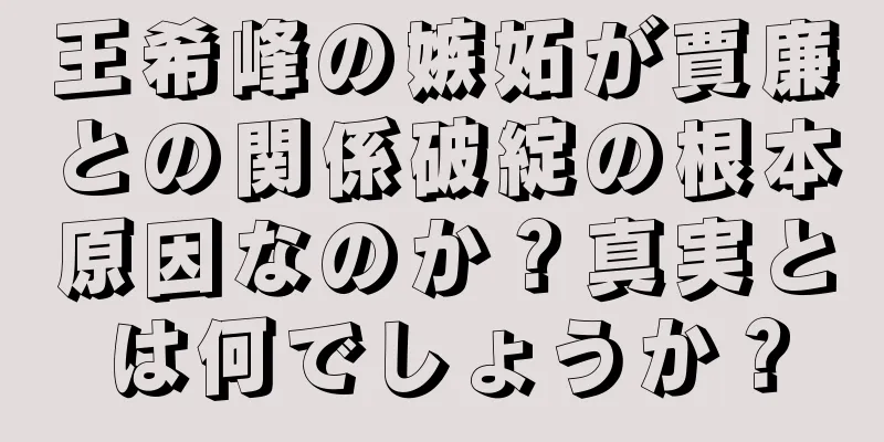 王希峰の嫉妬が賈廉との関係破綻の根本原因なのか？真実とは何でしょうか？