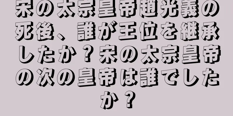 宋の太宗皇帝趙光義の死後、誰が王位を継承したか？宋の太宗皇帝の次の皇帝は誰でしたか？