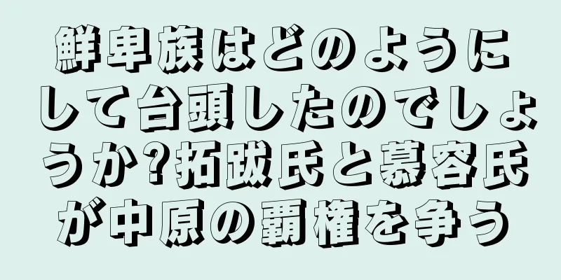 鮮卑族はどのようにして台頭したのでしょうか?拓跋氏と慕容氏が中原の覇権を争う