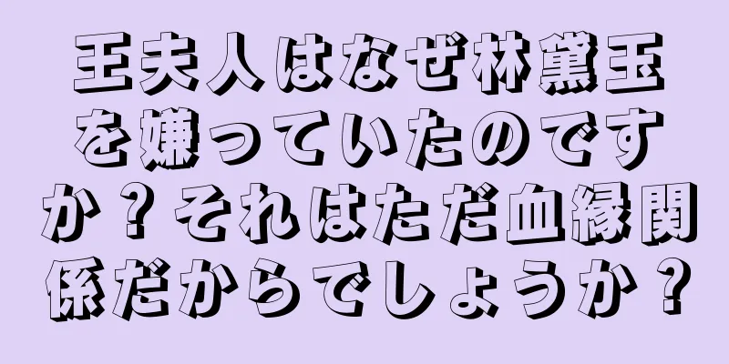 王夫人はなぜ林黛玉を嫌っていたのですか？それはただ血縁関係だからでしょうか？