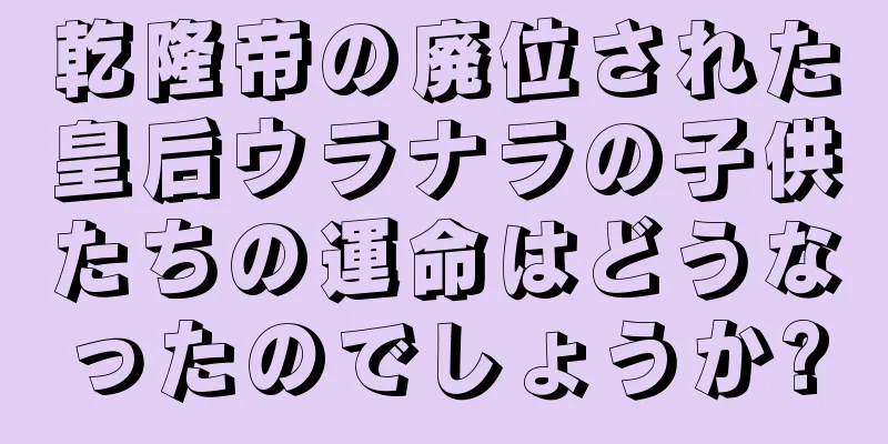 乾隆帝の廃位された皇后ウラナラの子供たちの運命はどうなったのでしょうか?