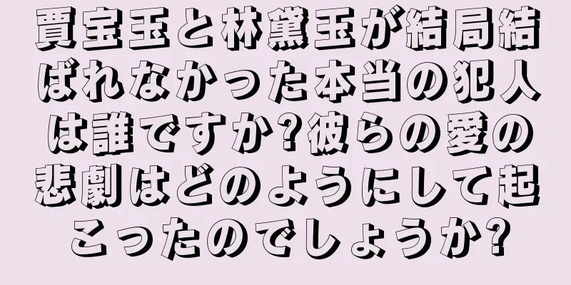 賈宝玉と林黛玉が結局結ばれなかった本当の犯人は誰ですか?彼らの愛の悲劇はどのようにして起こったのでしょうか?