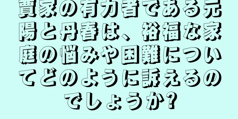 賈家の有力者である元陽と丹春は、裕福な家庭の悩みや困難についてどのように訴えるのでしょうか?