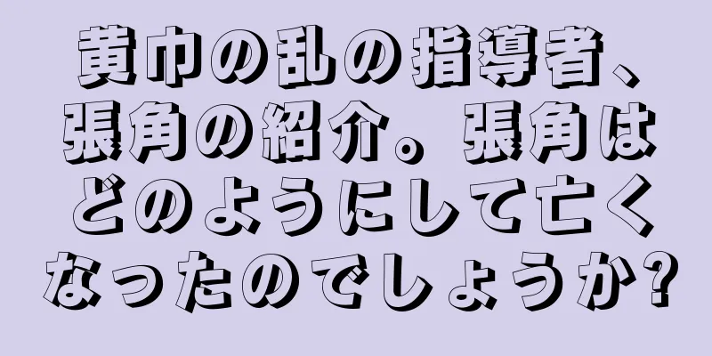 黄巾の乱の指導者、張角の紹介。張角はどのようにして亡くなったのでしょうか?