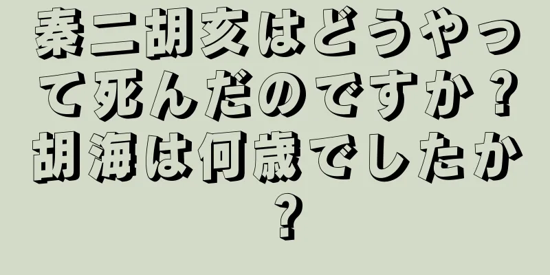 秦二胡亥はどうやって死んだのですか？胡海は何歳でしたか？