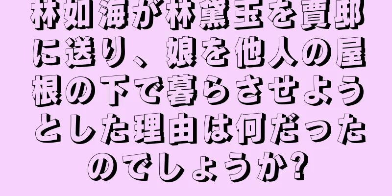 林如海が林黛玉を賈邸に送り、娘を他人の屋根の下で暮らさせようとした理由は何だったのでしょうか?