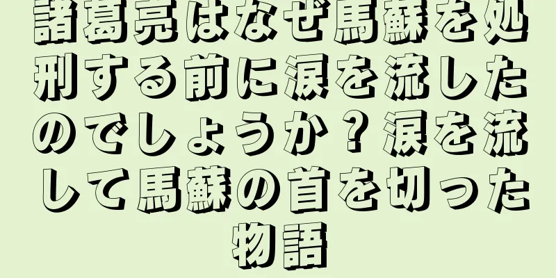 諸葛亮はなぜ馬蘇を処刑する前に涙を流したのでしょうか？涙を流して馬蘇の首を切った物語