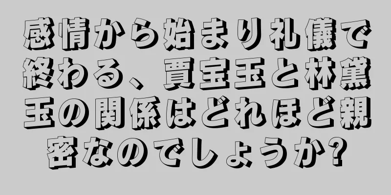 感情から始まり礼儀で終わる、賈宝玉と林黛玉の関係はどれほど親密なのでしょうか?