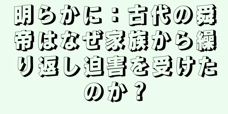 明らかに：古代の舜帝はなぜ家族から繰り返し迫害を受けたのか？