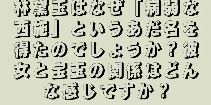 林黛玉はなぜ「病弱な西施」というあだ名を得たのでしょうか？彼女と宝玉の関係はどんな感じですか？