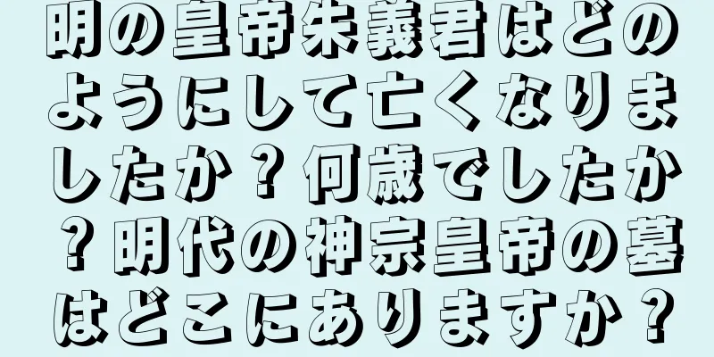 明の皇帝朱義君はどのようにして亡くなりましたか？何歳でしたか？明代の神宗皇帝の墓はどこにありますか？