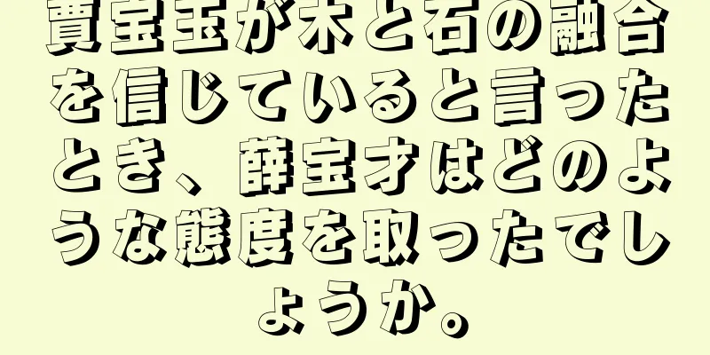 賈宝玉が木と石の融合を信じていると言ったとき、薛宝才はどのような態度を取ったでしょうか。