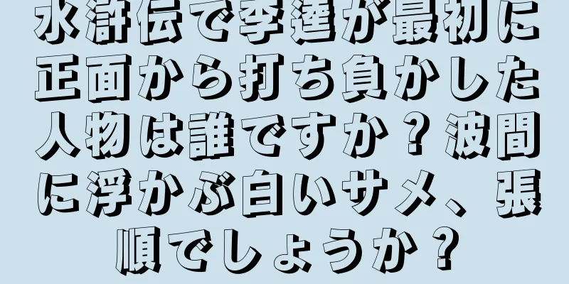水滸伝で李逵が最初に正面から打ち負かした人物は誰ですか？波間に浮かぶ白いサメ、張順でしょうか？