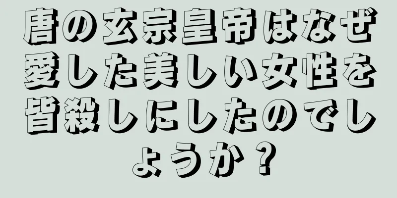唐の玄宗皇帝はなぜ愛した美しい女性を皆殺しにしたのでしょうか？
