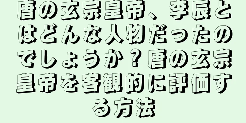 唐の玄宗皇帝、李辰とはどんな人物だったのでしょうか？唐の玄宗皇帝を客観的に評価する方法