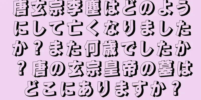 唐玄宗李塵はどのようにして亡くなりましたか？また何歳でしたか？唐の玄宗皇帝の墓はどこにありますか？