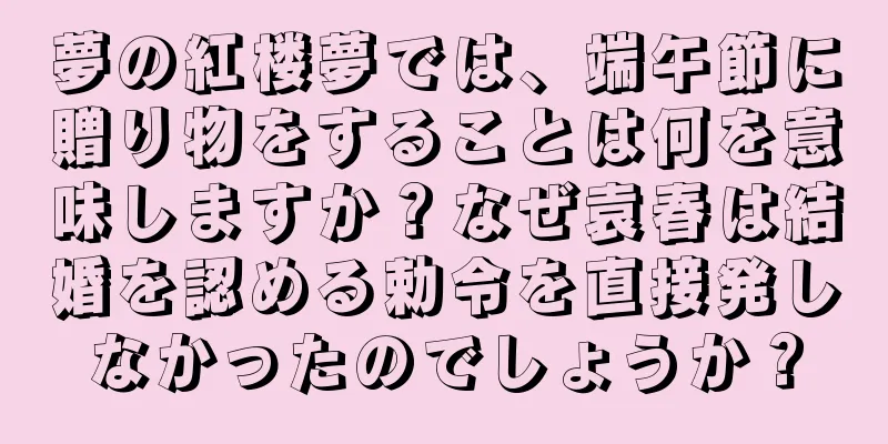 夢の紅楼夢では、端午節に贈り物をすることは何を意味しますか？なぜ袁春は結婚を認める勅令を直接発しなかったのでしょうか？