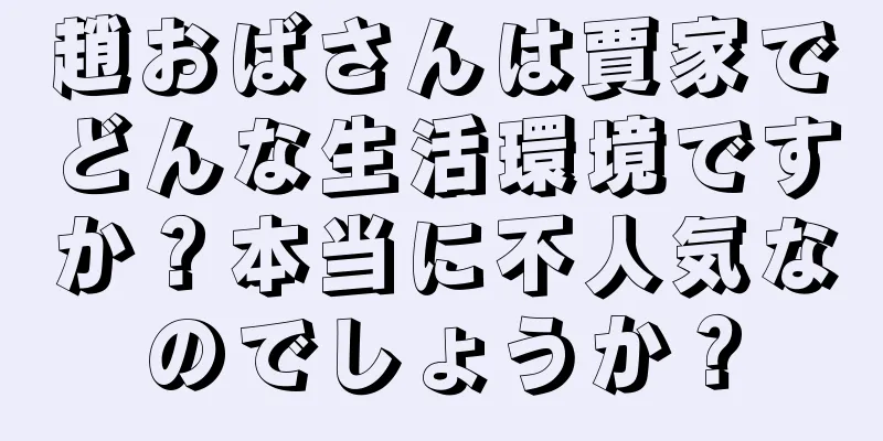 趙おばさんは賈家でどんな生活環境ですか？本当に不人気なのでしょうか？