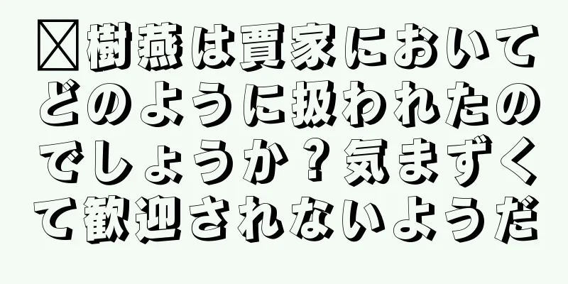 邢樹燕は賈家においてどのように扱われたのでしょうか？気まずくて歓迎されないようだ