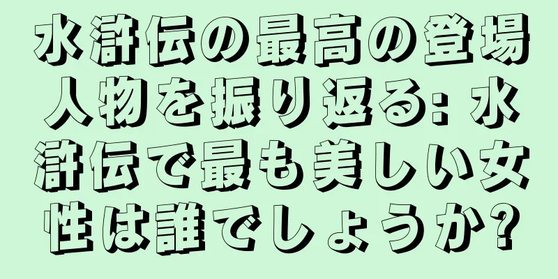 水滸伝の最高の登場人物を振り返る: 水滸伝で最も美しい女性は誰でしょうか?