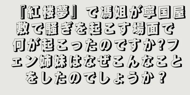 『紅楼夢』で馮姐が寧国屋敷で騒ぎを起こす場面で何が起こったのですか?フェン姉妹はなぜこんなことをしたのでしょうか？