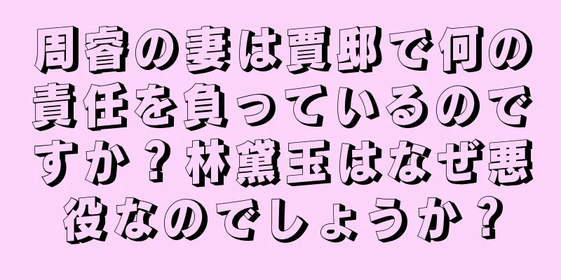 周睿の妻は賈邸で何の責任を負っているのですか？林黛玉はなぜ悪役なのでしょうか？