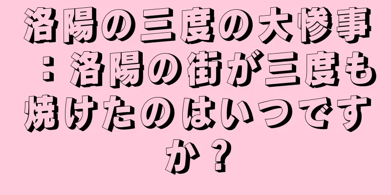洛陽の三度の大惨事：洛陽の街が三度も焼けたのはいつですか？