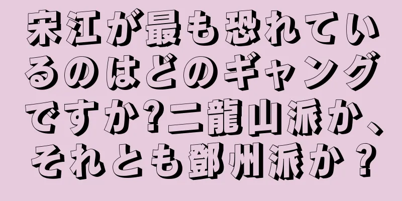 宋江が最も恐れているのはどのギャングですか?二龍山派か、それとも鄧州派か？