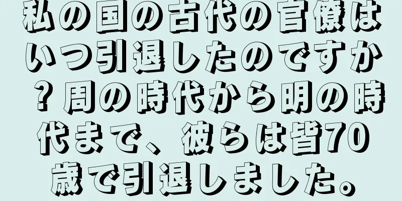 私の国の古代の官僚はいつ引退したのですか？周の時代から明の時代まで、彼らは皆70歳で引退しました。
