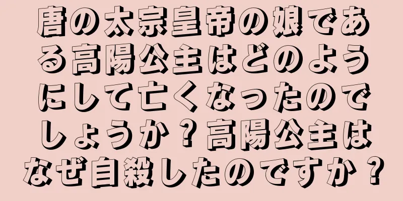 唐の太宗皇帝の娘である高陽公主はどのようにして亡くなったのでしょうか？高陽公主はなぜ自殺したのですか？